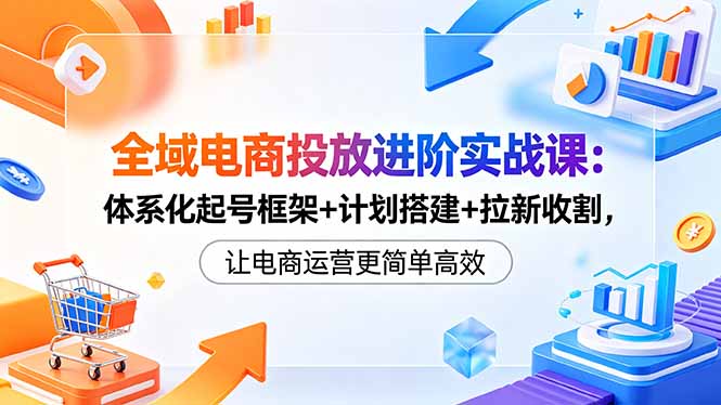 （18532期）全域电商投放进阶实战课：体系化起号框架+计划搭建+拉新收割，让电商运营更简单高效 - 臻优资源网
