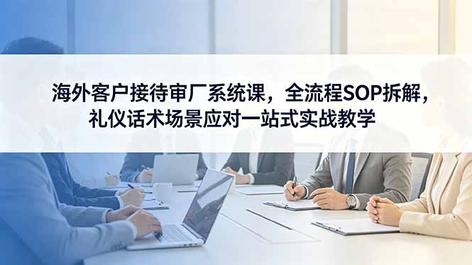（18772期）海外客户接待审厂系统课，全流程SOP拆解，礼仪话术场景应对一站式实战教学 - 臻优资源网
