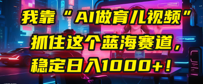 我靠“AI做育儿视频”，抓住这个蓝海赛道，稳定日入1000+！ - 臻优资源网