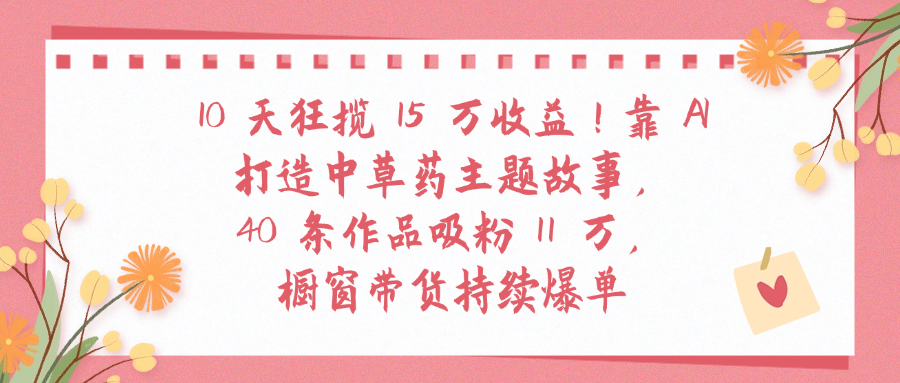 10天狂揽 15 万收益!靠 A打造中草药主题故事40 条作品吸粉11万橱窗带货持续爆单 - 臻优资源网