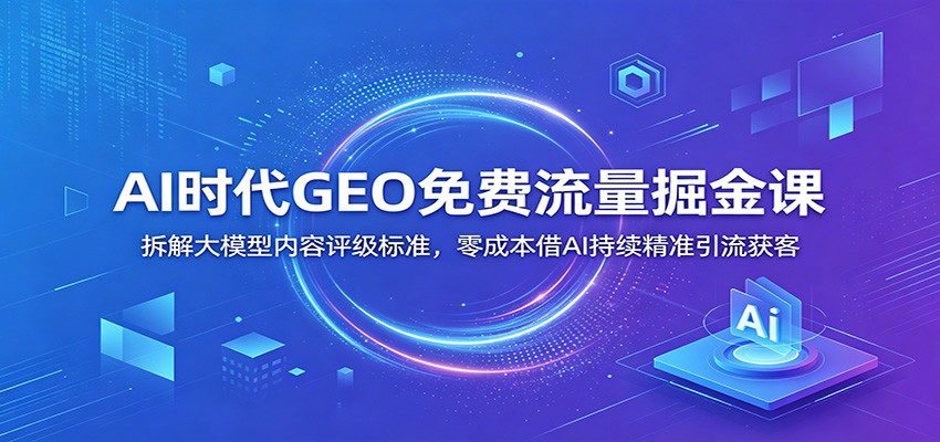 AI时代GEO免费流量掘金课：拆解大模型内容评级标准，零成本借AI持续精准引流获客 - 臻优资源网