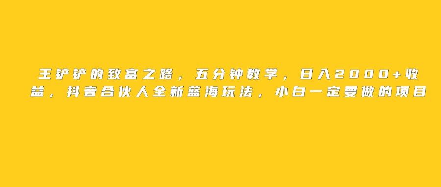 王铲铲的致富之路，日入2000+收益，五分钟教学，抖音合伙人全新蓝海玩法，小白一定要做的项目 - 臻优资源网