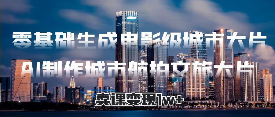 零基础生成电影级城市大片,AI制作城市航拍文旅大片,卖课变现1w+ - 臻优资源网