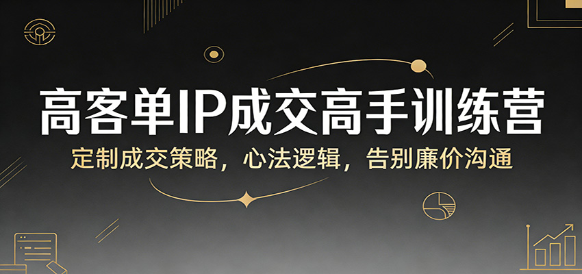高客单IP成交高手训练营：定制成交策略，心法逻辑，告别廉价沟通 - 臻优资源网