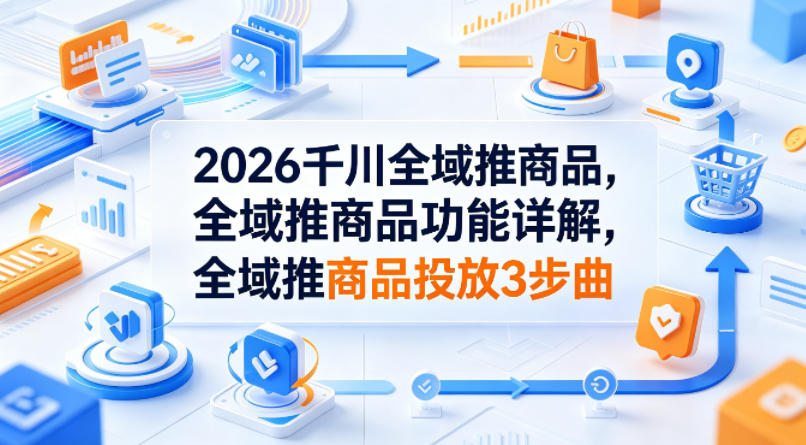 2026千川全域推商品，全域推商品功能详解，全域推商品投放3步曲 - 臻优资源网