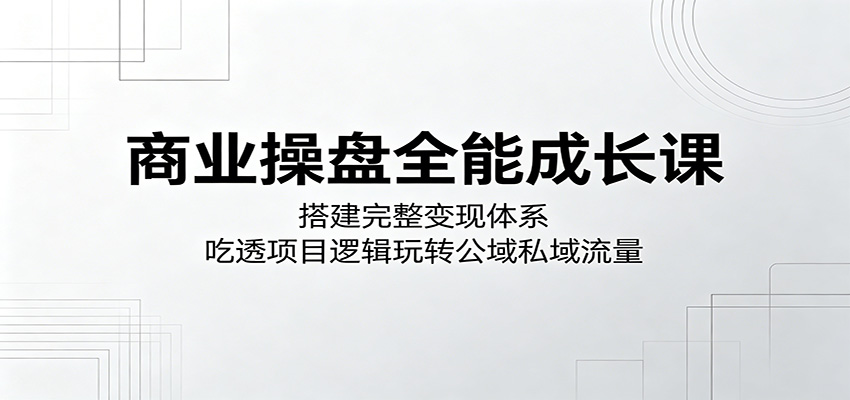 商业操盘全能成长课：搭建完整变现体系，吃透项目逻辑玩转公域私域流量 - 臻优资源网
