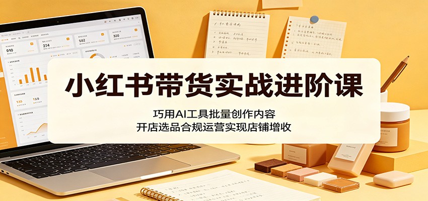 小红书带货实战进阶课：巧用AI工具批量创作内容，开店选品合规运营实现店铺增收 - 臻优资源网