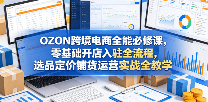 OZON跨境电商全能必修课，零基础开店入驻全流程，选品定价铺货运营实战全教学（更新0605） - 臻优资源网