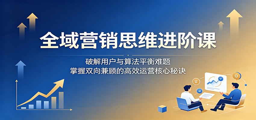 全域营销思维进阶课：破解用户与算法平衡难题，掌握双向兼顾的高效运营核心秘诀 - 臻优资源网