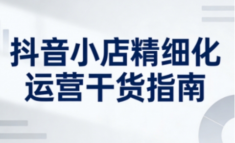 抖音小店精细化运营干货指南新版，助力商家系统提升店铺运营能力（更新26年5月） - 臻优资源网