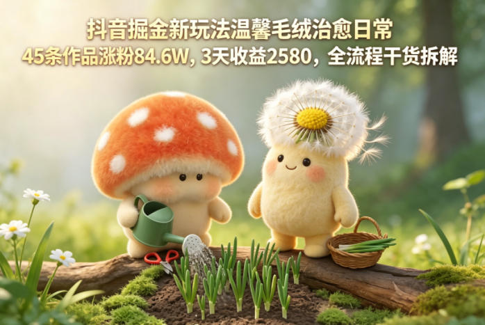 抖音掘金新玩法温馨毛绒治愈日常，45条作品涨粉84.6W，3天收益2580，全流程干货拆解 - 臻优资源网