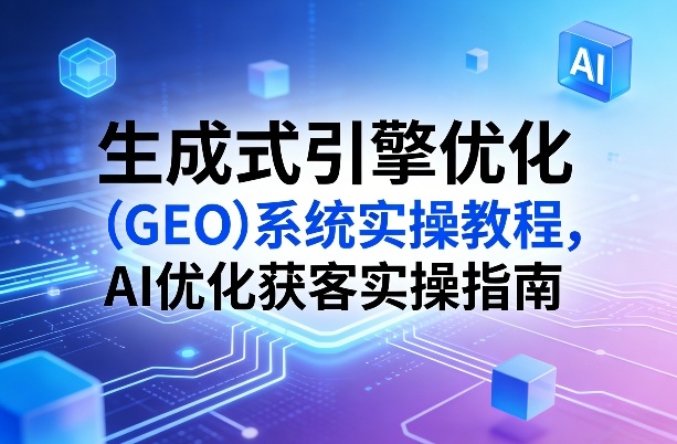 生成式引擎优化（GEO）系统实操教程，AI优化获客实操指南 - 臻优资源网