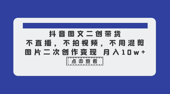 抖音图文二创带货：不直播，不拍视频，不用混剪，图片二次创作变现 - 项目资源网