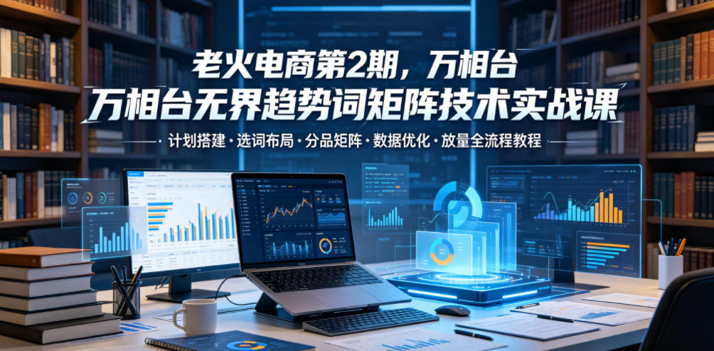 老火电商第2期，万相台无界趋势词矩阵技术实战课，计划搭建・选词布局・分品矩阵・数据优化・放量全流程教程 - 项目资源网