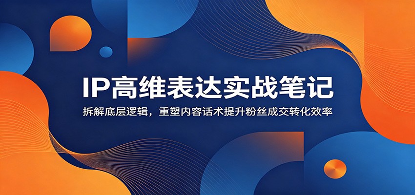 IP高维表达实战笔记：拆解底层逻辑，重塑内容话术提升粉丝成交转化效率 - 项目资源网