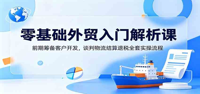 零基础外贸入门解析课：前期筹备客户开发，谈判物流结算退税全套实操流程 - 项目资源网